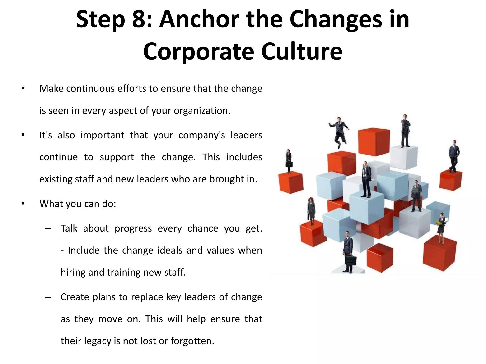 Step 8: Anchor the Changes in
Corporate Culture
• Make continuous efforts to ensure that the change
is seen in every aspect of your organization.
• It's also important that your company's leaders
continue to support the change. This includes
existing staff and new leaders who are brought in.
• What you can do:
– Talk about progress every chance you get.
- Include the change ideals and values when
hiring and training new staff.
– Create plans to replace key leaders of change
as they move on. This will help ensure that
their legacy is not lost or forgotten.
 