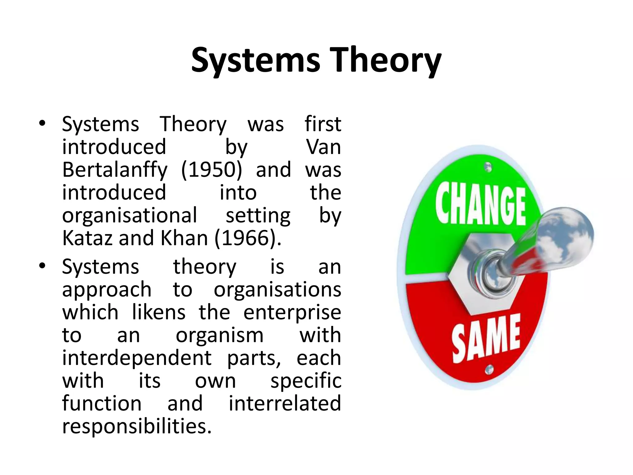 Systems Theory
• Systems Theory was first
introduced by Van
Bertalanffy (1950) and was
introduced into the
organisational setting by
Kataz and Khan (1966).
• Systems theory is an
approach to organisations
which likens the enterprise
to an organism with
interdependent parts, each
with its own specific
function and interrelated
responsibilities.
 