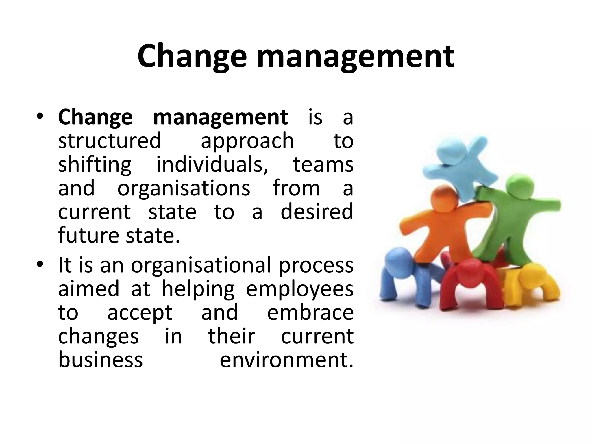 Change management
• Change management is a
structured approach to
shifting individuals, teams
and organisations from a
current state to a desired
future state.
• It is an organisational process
aimed at helping employees
to accept and embrace
changes in their current
business environment.
 