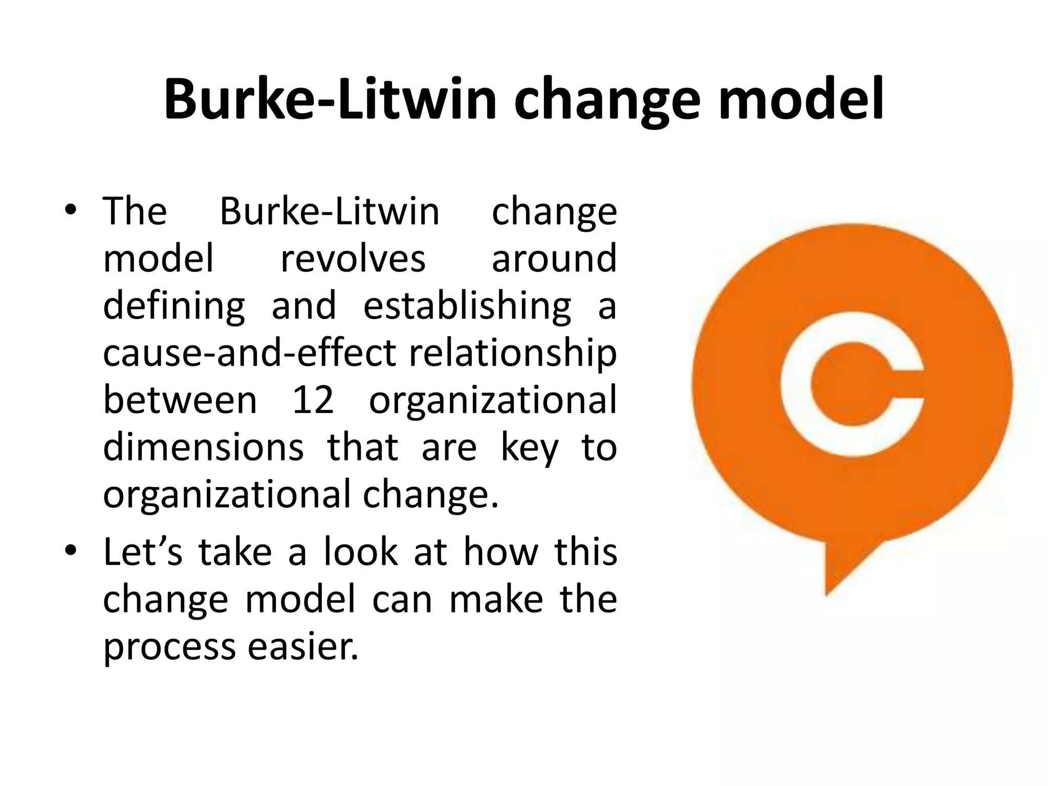 Burke-Litwin change model
• The Burke-Litwin change
model revolves around
defining and establishing a
cause-and-effect relationship
between 12 organizational
dimensions that are key to
organizational change.
• Let’s take a look at how this
change model can make the
process easier.
 