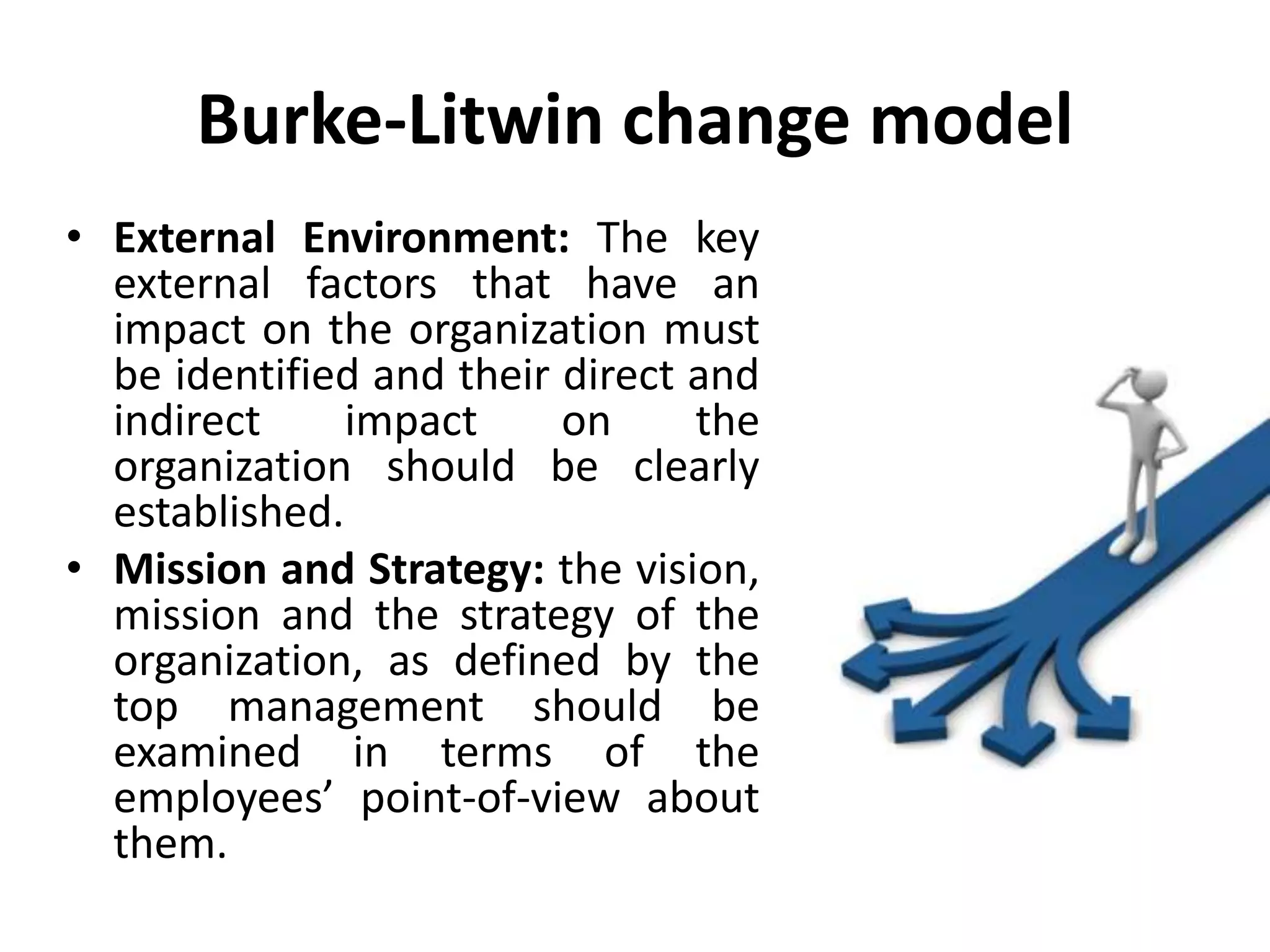Burke-Litwin change model
• External Environment: The key
external factors that have an
impact on the organization must
be identified and their direct and
indirect impact on the
organization should be clearly
established.
• Mission and Strategy: the vision,
mission and the strategy of the
organization, as defined by the
top management should be
examined in terms of the
employees’ point-of-view about
them.
 