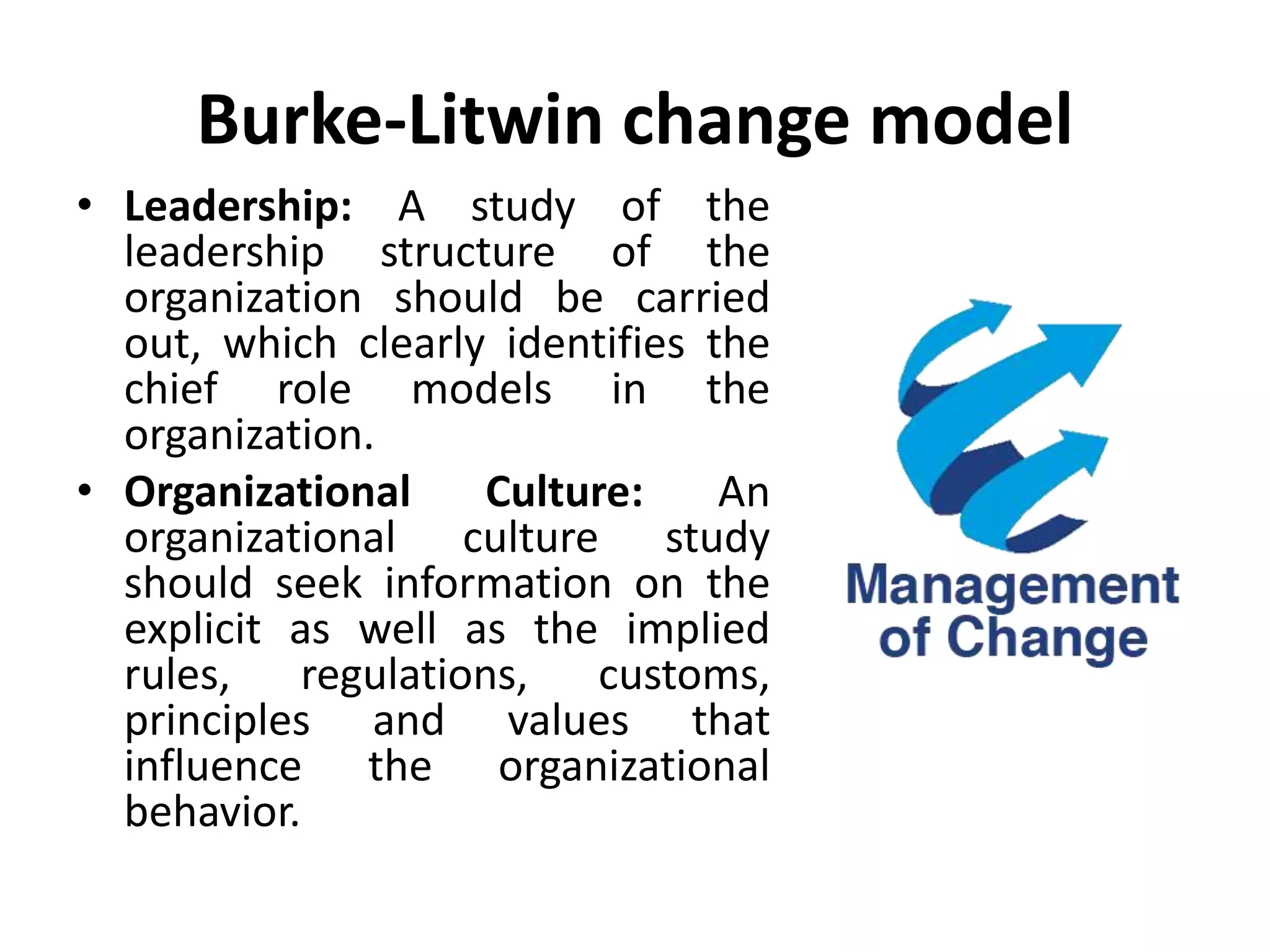 Burke-Litwin change model
• Leadership: A study of the
leadership structure of the
organization should be carried
out, which clearly identifies the
chief role models in the
organization.
• Organizational Culture: An
organizational culture study
should seek information on the
explicit as well as the implied
rules, regulations, customs,
principles and values that
influence the organizational
behavior.
 
