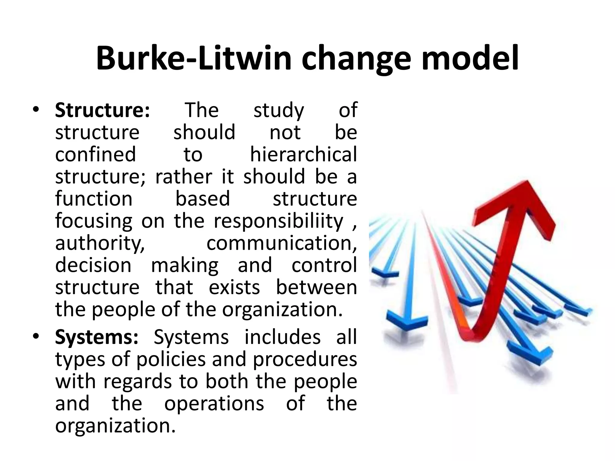 Burke-Litwin change model
• Structure: The study of
structure should not be
confined to hierarchical
structure; rather it should be a
function based structure
focusing on the responsibiliity ,
authority, communication,
decision making and control
structure that exists between
the people of the organization.
• Systems: Systems includes all
types of policies and procedures
with regards to both the people
and the operations of the
organization.
 