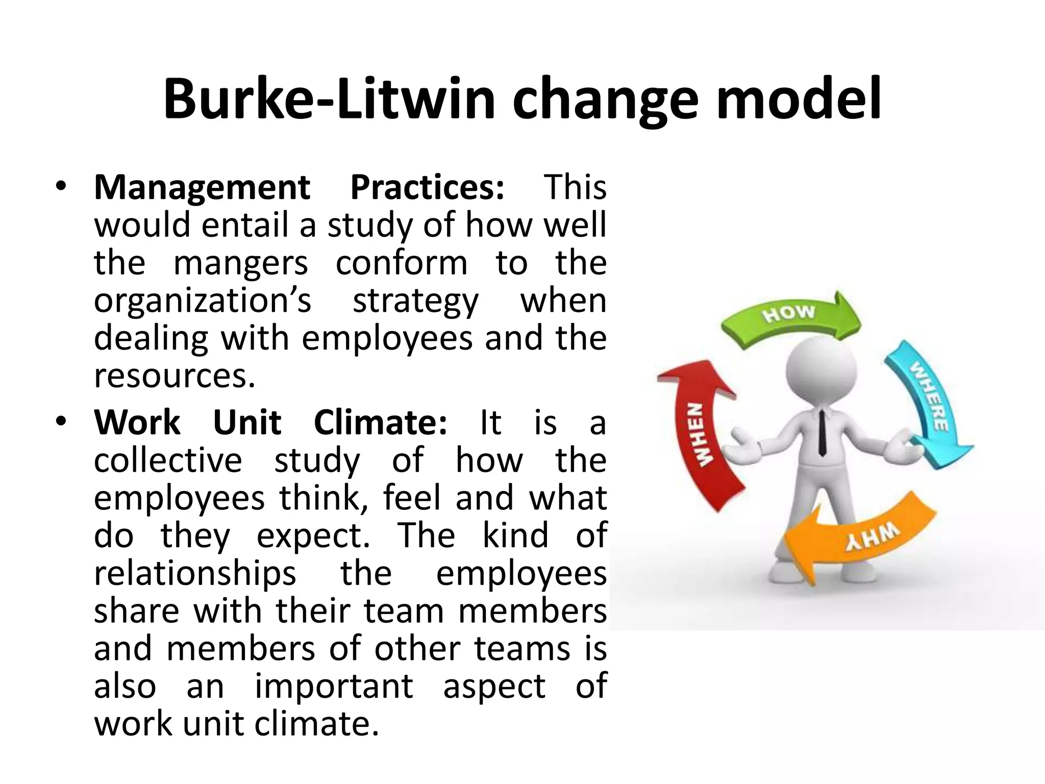 Burke-Litwin change model
• Management Practices: This
would entail a study of how well
the mangers conform to the
organization’s strategy when
dealing with employees and the
resources.
• Work Unit Climate: It is a
collective study of how the
employees think, feel and what
do they expect. The kind of
relationships the employees
share with their team members
and members of other teams is
also an important aspect of
work unit climate.
 