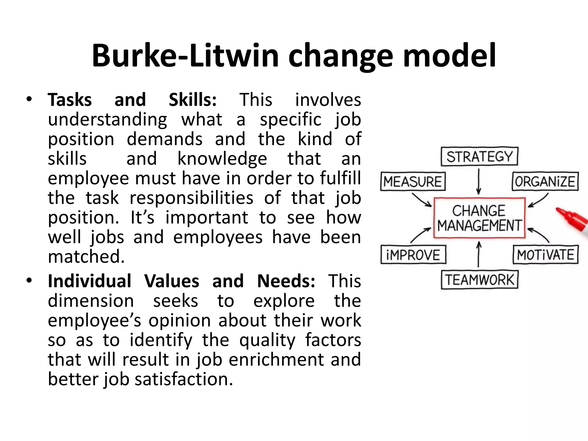 Burke-Litwin change model
• Tasks and Skills: This involves
understanding what a specific job
position demands and the kind of
skills and knowledge that an
employee must have in order to fulfill
the task responsibilities of that job
position. It’s important to see how
well jobs and employees have been
matched.
• Individual Values and Needs: This
dimension seeks to explore the
employee’s opinion about their work
so as to identify the quality factors
that will result in job enrichment and
better job satisfaction.
 