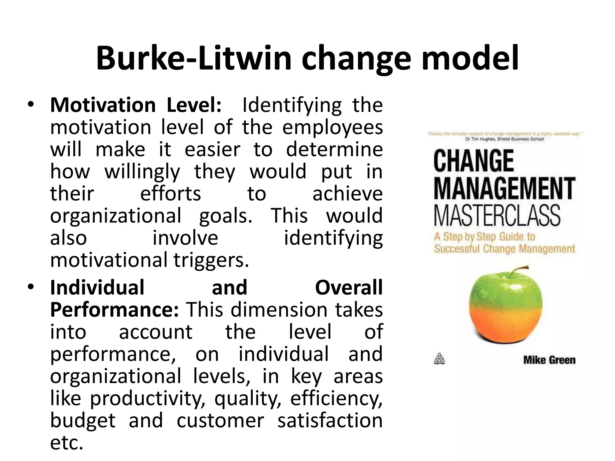 Burke-Litwin change model
• Motivation Level: Identifying the
motivation level of the employees
will make it easier to determine
how willingly they would put in
their efforts to achieve
organizational goals. This would
also involve identifying
motivational triggers.
• Individual and Overall
Performance: This dimension takes
into account the level of
performance, on individual and
organizational levels, in key areas
like productivity, quality, efficiency,
budget and customer satisfaction
etc.
 