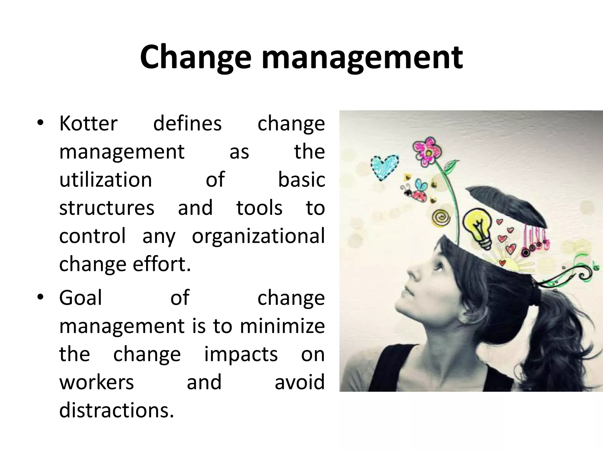 Change management
• Kotter defines change
management as the
utilization of basic
structures and tools to
control any organizational
change effort.
• Goal of change
management is to minimize
the change impacts on
workers and avoid
distractions.
 