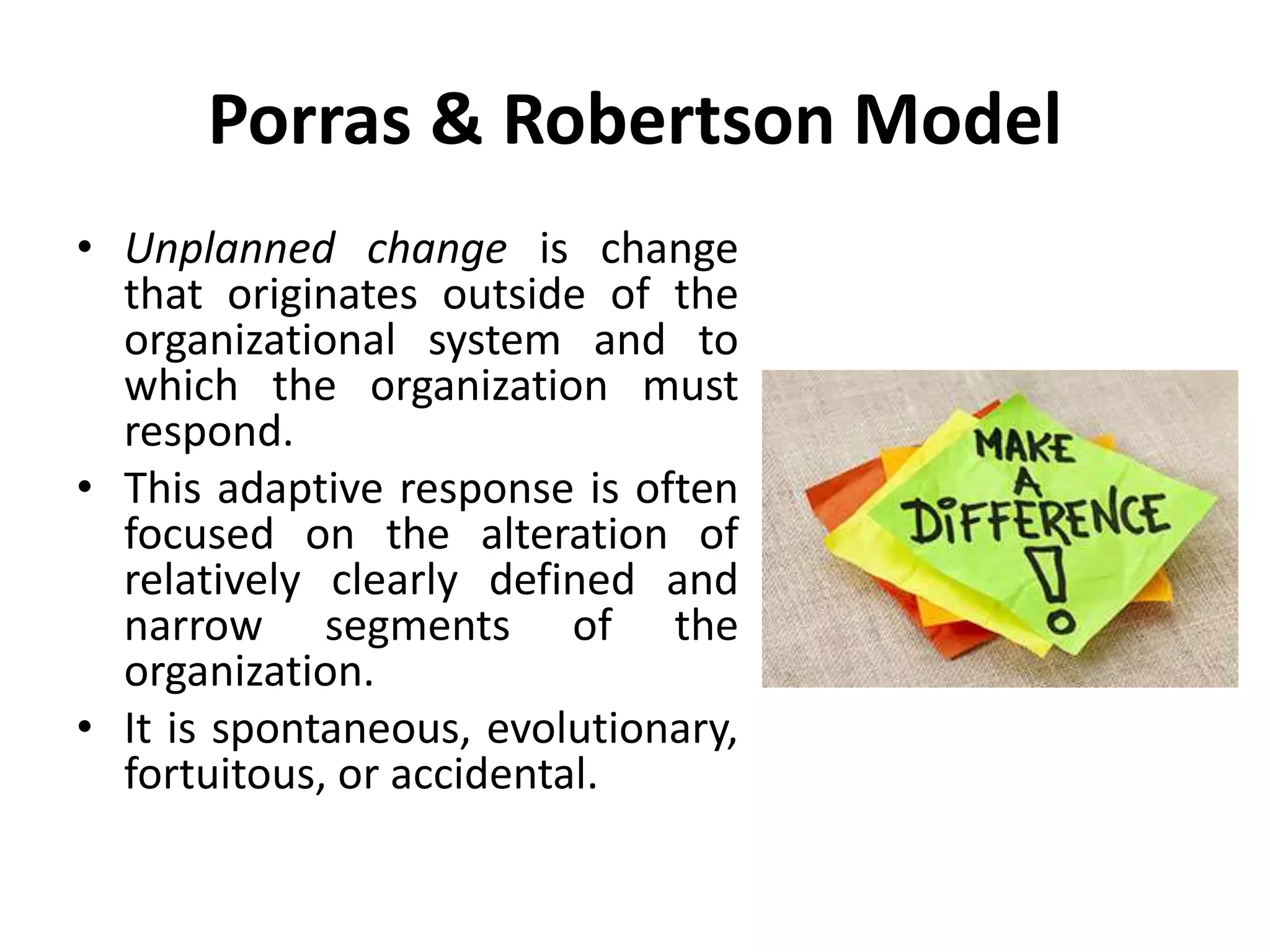 Porras & Robertson Model
• Unplanned change is change
that originates outside of the
organizational system and to
which the organization must
respond.
• This adaptive response is often
focused on the alteration of
relatively clearly defined and
narrow segments of the
organization.
• It is spontaneous, evolutionary,
fortuitous, or accidental.
 