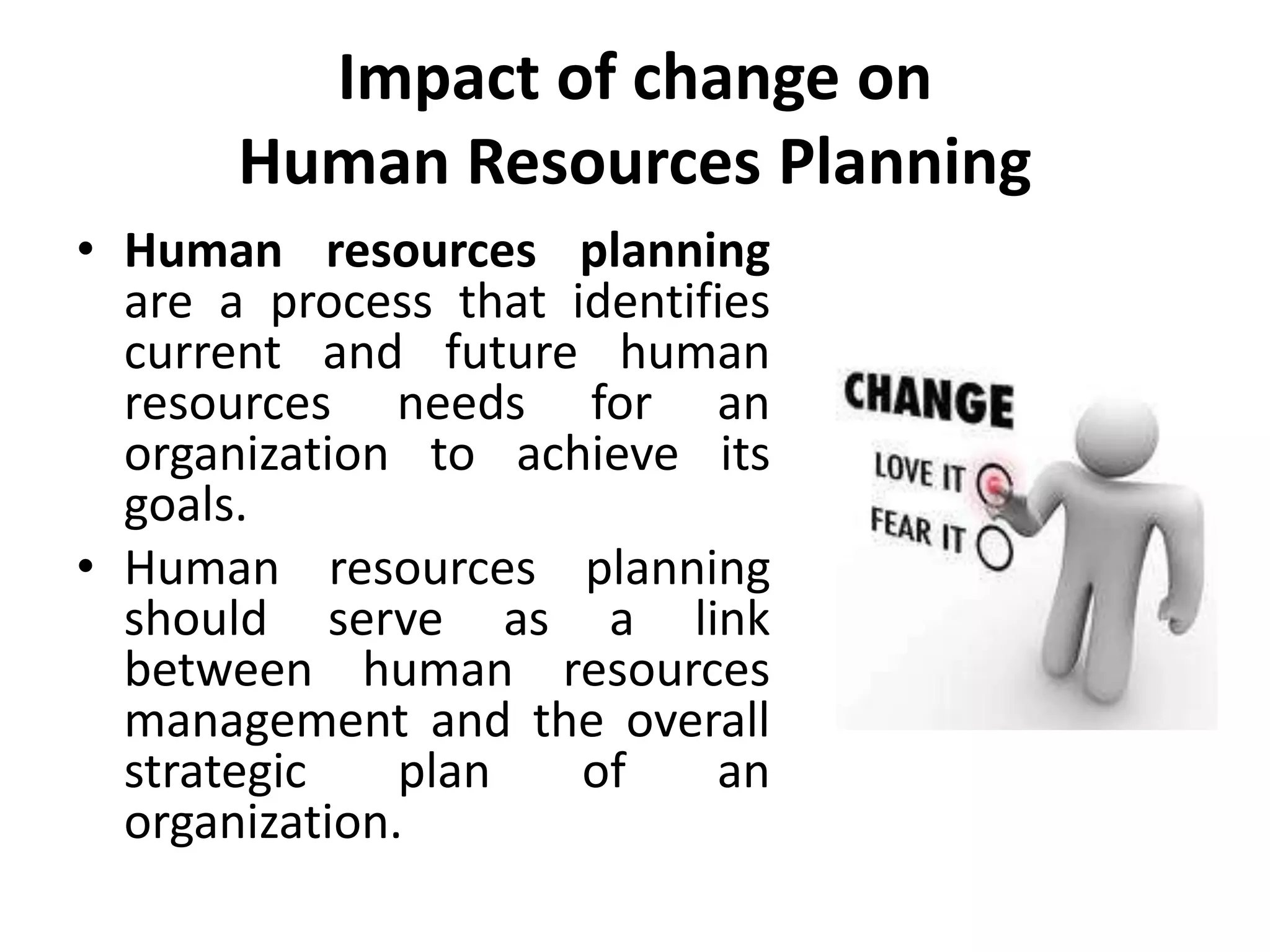 Impact of change on
Human Resources Planning
• Human resources planning
are a process that identifies
current and future human
resources needs for an
organization to achieve its
goals.
• Human resources planning
should serve as a link
between human resources
management and the overall
strategic plan of an
organization.
 