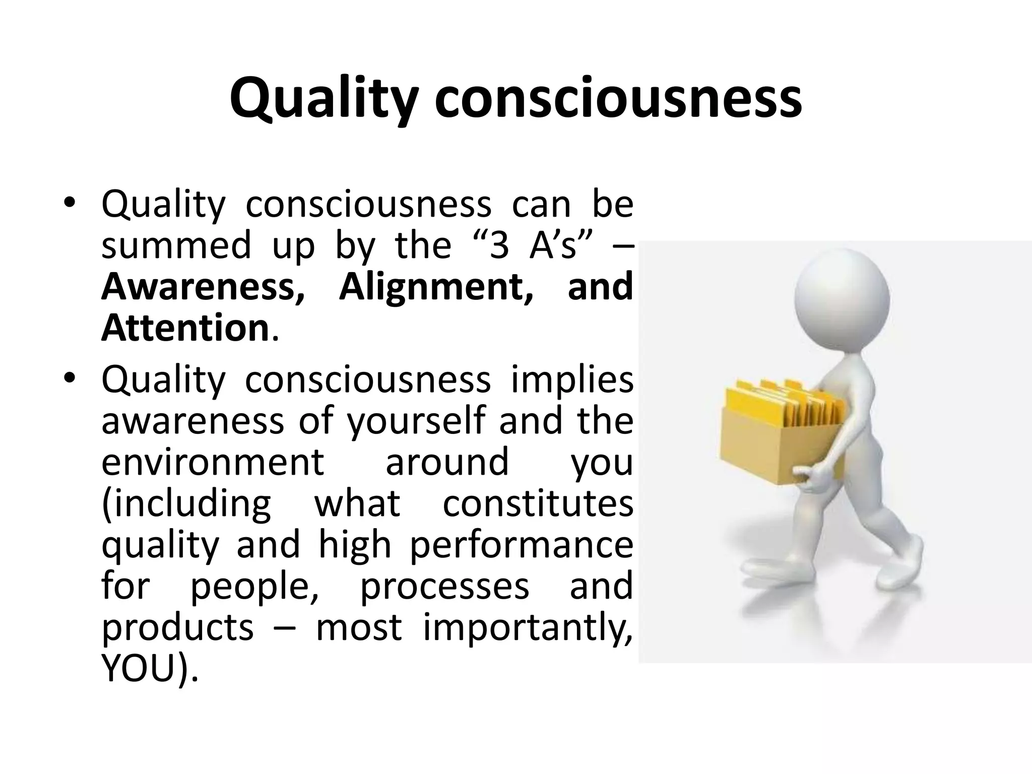 Quality consciousness
• Quality consciousness can be
summed up by the “3 A’s” –
Awareness, Alignment, and
Attention.
• Quality consciousness implies
awareness of yourself and the
environment around you
(including what constitutes
quality and high performance
for people, processes and
products – most importantly,
YOU).
 