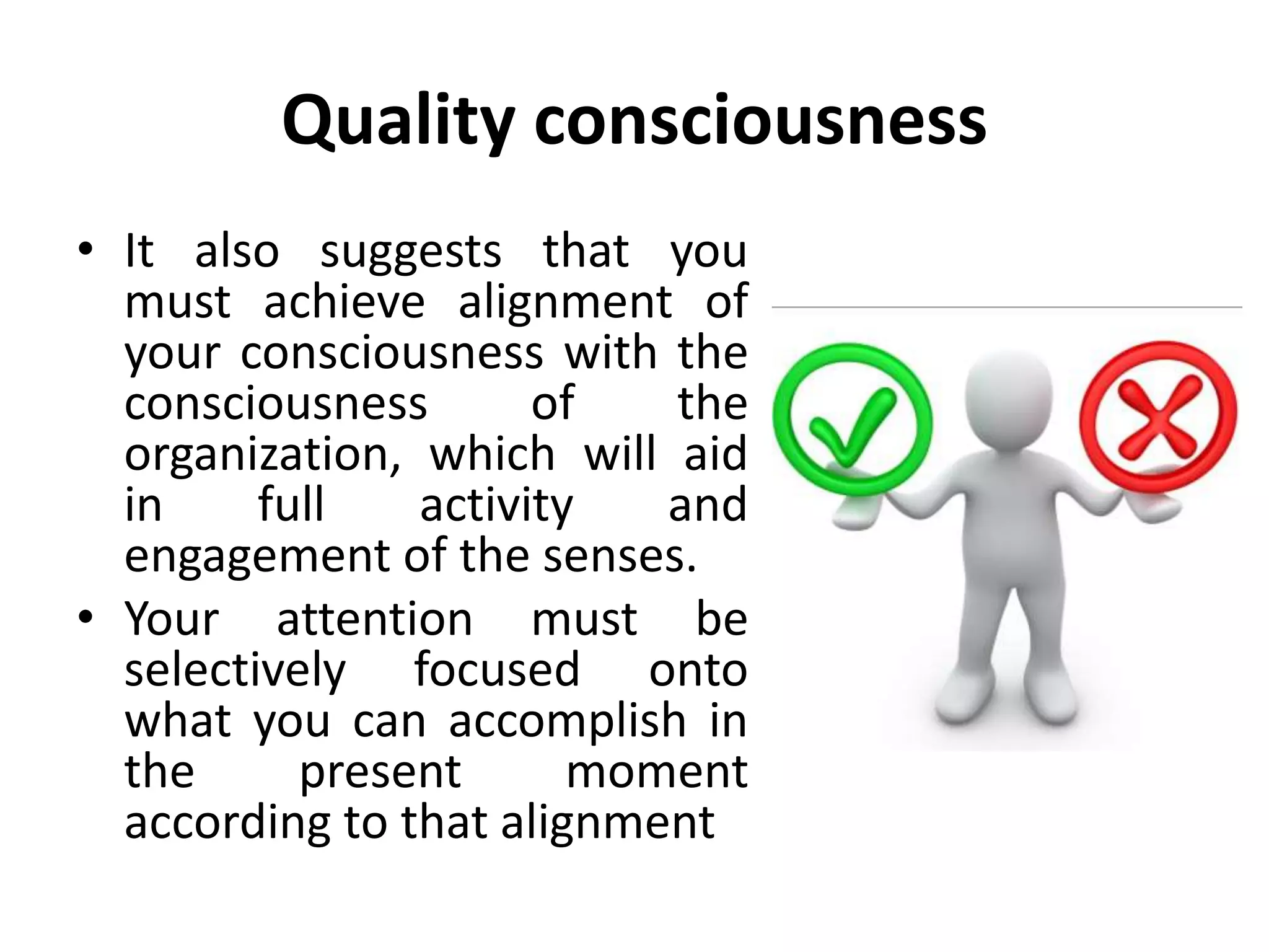 Quality consciousness
• It also suggests that you
must achieve alignment of
your consciousness with the
consciousness of the
organization, which will aid
in full activity and
engagement of the senses.
• Your attention must be
selectively focused onto
what you can accomplish in
the present moment
according to that alignment
 