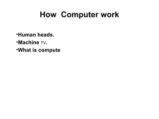 How Computer work
•Human heads.
•Machine TV.
•What is compute
 