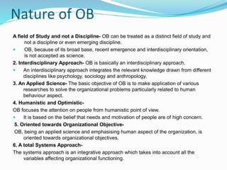 Nature of OB
A field of Study and not a Discipline- OB can be treated as a distinct field of study and
not a discipline or even emerging discipline.
 OB, because of its broad base, recent emergence and interdisciplinary orientation,
is not accepted as science.
2. Interdisciplinary Approach- OB is basically an interdisciplinary approach.
 An interdisciplinary approach integrates the relevant knowledge drawn from different
disciplines like psychology, sociology and anthropology.
3. An Applied Science- The basic objective of OB is to make application of various
researches to solve the organizational problems particularly related to human
behaviour aspect.
4. Humanistic and Optimistic-
OB focuses the attention on people from humanistic point of view.
 It is based on the belief that needs and motivation of people are of high concern.
5. Oriented towards Organizational Objective-
OB, being an applied science and emphasising human aspect of the organization, is
oriented towards organizational objectives.
6. A total Systems Approach-
The systems approach is an integrative approach which takes into account all the
variables affecting organizational functioning.
 