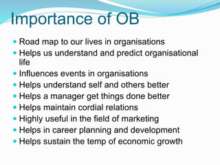 Importance of OB
 Road map to our lives in organisations
 Helps us understand and predict organisational
life
 Influences events in organisations
 Helps understand self and others better
 Helps a manager get things done better
 Helps maintain cordial relations
 Highly useful in the field of marketing
 Helps in career planning and development
 Helps sustain the temp of economic growth
 