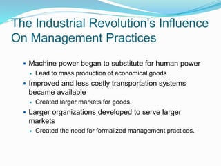 The Industrial Revolution’s Influence
On Management Practices
 Machine power began to substitute for human power
 Lead to mass production of economical goods
 Improved and less costly transportation systems
became available
 Created larger markets for goods.
 Larger organizations developed to serve larger
markets
 Created the need for formalized management practices.
 
