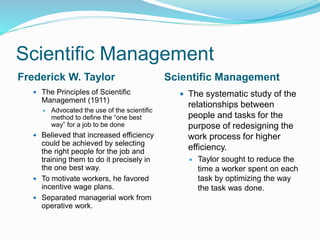 Scientific Management
Frederick W. Taylor Scientific Management
 The Principles of Scientific
Management (1911)
 Advocated the use of the scientific
method to define the “one best
way” for a job to be done
 Believed that increased efficiency
could be achieved by selecting
the right people for the job and
training them to do it precisely in
the one best way.
 To motivate workers, he favored
incentive wage plans.
 Separated managerial work from
operative work.
 The systematic study of the
relationships between
people and tasks for the
purpose of redesigning the
work process for higher
efficiency.
 Taylor sought to reduce the
time a worker spent on each
task by optimizing the way
the task was done.
 