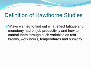 Definition of Hawthorne Studies
 “Mayo wanted to find out what effect fatigue and
monotony had on job productivity and how to
control them through such variables as rest
breaks, work hours, temperatures and humidity.”
 