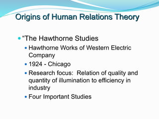 Origins of Human Relations Theory
 “The Hawthorne Studies
 Hawthorne Works of Western Electric
Company
 1924 - Chicago
 Research focus: Relation of quality and
quantity of illumination to efficiency in
industry
 Four Important Studies
 