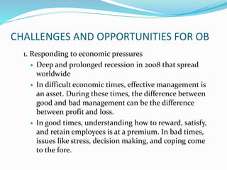 CHALLENGES AND OPPORTUNITIES FOR OB
1. Responding to economic pressures
 Deep and prolonged recession in 2008 that spread
worldwide
 In difficult economic times, effective management is
an asset. During these times, the difference between
good and bad management can be the difference
between profit and loss.
 In good times, understanding how to reward, satisfy,
and retain employees is at a premium. In bad times,
issues like stress, decision making, and coping come
to the fore.
 