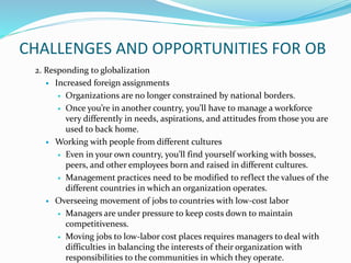 CHALLENGES AND OPPORTUNITIES FOR OB
2. Responding to globalization
 Increased foreign assignments
 Organizations are no longer constrained by national borders.
 Once you’re in another country, you’ll have to manage a workforce
very differently in needs, aspirations, and attitudes from those you are
used to back home.
 Working with people from different cultures
 Even in your own country, you’ll find yourself working with bosses,
peers, and other employees born and raised in different cultures.
 Management practices need to be modified to reflect the values of the
different countries in which an organization operates.
 Overseeing movement of jobs to countries with low-cost labor
 Managers are under pressure to keep costs down to maintain
competitiveness.
 Moving jobs to low-labor cost places requires managers to deal with
difficulties in balancing the interests of their organization with
responsibilities to the communities in which they operate.
 