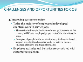 CHALLENGES AND OPPORTUNITIES FOR OB
4. Improving customer service
 Today the majority of employees in developed
countries work in service jobs.
 The service industry in India contributed 54.6 per cent of the
country’s GDP and employed 34 per cent of the labor force in
2009.
 Examples of people in the service industry include technical
support reps, fast food counter workers, waiters, nurses,
financial planners, and flight attendants.
 Employee attitudes and behavior are associated with
customer satisfaction.
 