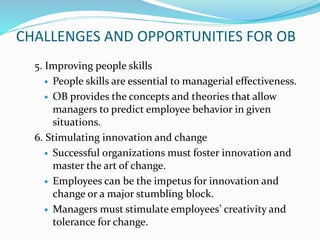 CHALLENGES AND OPPORTUNITIES FOR OB
5. Improving people skills
 People skills are essential to managerial effectiveness.
 OB provides the concepts and theories that allow
managers to predict employee behavior in given
situations.
6. Stimulating innovation and change
 Successful organizations must foster innovation and
master the art of change.
 Employees can be the impetus for innovation and
change or a major stumbling block.
 Managers must stimulate employees’ creativity and
tolerance for change.
 