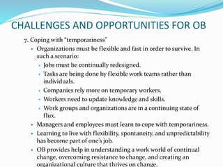 CHALLENGES AND OPPORTUNITIES FOR OB
7. Coping with “temporariness”
 Organizations must be flexible and fast in order to survive. In
such a scenario:
 Jobs must be continually redesigned.
 Tasks are being done by flexible work teams rather than
individuals.
 Companies rely more on temporary workers.
 Workers need to update knowledge and skills.
 Work groups and organizations are in a continuing state of
flux.
 Managers and employees must learn to cope with temporariness.
 Learning to live with flexibility, spontaneity, and unpredictability
has become part of one’s job.
 OB provides help in understanding a work world of continual
change, overcoming resistance to change, and creating an
organizational culture that thrives on change.
 
