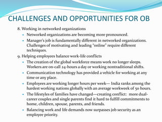 CHALLENGES AND OPPORTUNITIES FOR OB
8. Working in networked organizations
 Networked organizations are becoming more pronounced.
 Manager’s job is fundamentally different in networked organizations.
Challenges of motivating and leading “online” require different
techniques.
9. Helping employees balance work-life conflicts
 The creation of the global workforce means work no longer sleeps.
Workers are on-call 24-hours a day or working nontraditional shifts.
 Communication technology has provided a vehicle for working at any
time or any place.
 Employees are working longer hours per week— India ranks among the
hardest working nations globally with an average workweek of 50 hours.
 The lifestyles of families have changed—creating conflict: more dual-
career couples and single parents find it hard to fulfill commitments to
home, children, spouse, parents, and friends.
 Balancing work and life demands now surpasses job security as an
employee priority.
 