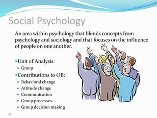 Social Psychology
An area within psychology that blends concepts from
psychology and sociology and that focuses on the influence
of people on one another.
Unit of Analysis:
 Group
Contributions to OB:
 Behavioral change
 Attitude change
 Communication
 Group processes
 Group decision making
1-8
 