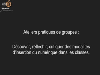 Ateliers pratiques de groupes :
Découvrir, réfléchir, critiquer des modalités
d'insertion du numérique dans les classes.
 