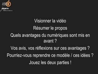 Visionner la vidéo
Résumer le propos
Quels avantages du numériques sont mis en
avant ?
Vos avis, vos réflexions sur ces avantages ?
Pourriez-vous reprendre ce modèle / ces idées ?
Jouez les deux parties !
 