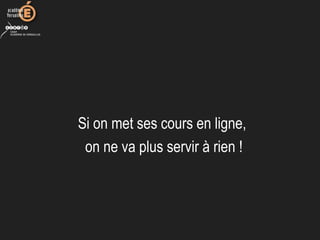 Si on met ses cours en ligne, 
on ne va plus servir à rien !
 
