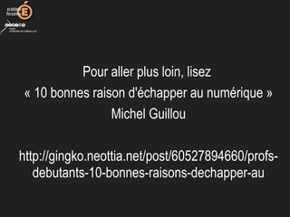 Pour aller plus loin, lisez
« 10 bonnes raison d'échapper au numérique »
Michel Guillou
http://gingko.neottia.net/post/60527894660/profs-
debutants-10-bonnes-raisons-dechapper-au
 