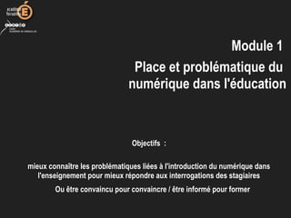 Module 1
Place et problématique du
numérique dans l'éducation
Objectifs :
mieux connaître les problématiques liées à l'introduction du numérique dans
l'enseignement pour mieux répondre aux interrogations des stagiaires
Ou être convaincu pour convaincre / être informé pour former
 