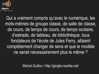 Qui a vraiment compris qu’avec le numérique, les
mots-mêmes de groupe classe, de salle de classe,
de cours, de temps de cours, de temps scolaire,
d’estrade, de tableau, de bibliothèque, tous
fondateurs de l’école de Jules Ferry, allaient
complètement changer de sens et que le modèle
ne serait nécessairement plus le même ?
Michel Guillou / http://gingko.neottia.net/
 