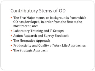 Contributory Stems of OD
 The Five Major stems, or backgrounds from which
OD has developed, in order from the first to the
most recent, are:
 Laboratory Training and T-Groups
 Action Research and Survey Feedback
 The Normative Approach
 Productivity and Quality of Work Life Approaches
 The Strategic Approach
 