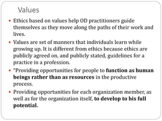 Values
 Ethics based on values help OD practitioners guide
themselves as they move along the paths of their work and
lives.
 Values are set of manners that individuals learn while
growing up. It is different from ethics because ethics are
publicly agreed on, and publicly stated, guidelines for a
practice in a profession.
 “Providing opportunities for people to function as human
beings rather than as resources in the productive
process.
 Providing opportunities for each organization member, as
well as for the organization itself, to develop to his full
potential.
 