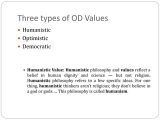 Three types of OD Values
 Humanistic
 Optimistic
 Democratic
 Humanistic Value: Humanistic philosophy and values reflect a
belief in human dignity and science — but not religion.
Humanistic philosophy refers to a few specific ideas. For one
thing, humanistic thinkers aren't religious; they don't believe in
a god or gods. ... This philosophy is called humanism.
 