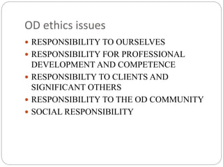 OD ethics issues
 RESPONSIBILITY TO OURSELVES
 RESPONSIBILITY FOR PROFESSIONAL
DEVELOPMENT AND COMPETENCE
 RESPONSIBILTY TO CLIENTS AND
SIGNIFICANT OTHERS
 RESPONSIBILITY TO THE OD COMMUNITY
 SOCIAL RESPONSIBILITY
 