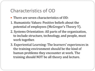 Characteristics of OD
 There are seven characteristics of OD:
1. Humanistic Values: Positive beliefs about the
potential of employees (McGregor's Theory Y).
2. Systems Orientation: All parts of the organization,
to include structure, technology, and people, must
work together.
3. Experiential Learning: The learners' experiences in
the training environment should be the kind of
human problems they encounter at work. The
training should NOT be all theory and lecture.
 