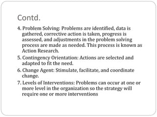 Contd.
4. Problem Solving: Problems are identified, data is
gathered, corrective action is taken, progress is
assessed, and adjustments in the problem solving
process are made as needed. This process is known as
Action Research.
5. Contingency Orientation: Actions are selected and
adapted to fit the need.
6. Change Agent: Stimulate, facilitate, and coordinate
change.
7. Levels of Interventions: Problems can occur at one or
more level in the organization so the strategy will
require one or more interventions
 