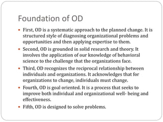 Foundation of OD
 First, OD is a systematic approach to the planned change. It is
structured style of diagnosing organizational problems and
opportunities and then applying expertise to them.
 Second, OD is grounded in solid research and theory. It
involves the application of our knowledge of behavioral
science to the challenge that the organizations face.
 Third, OD recognizes the reciprocal relationship between
individuals and organizations. It acknowledges that for
organizations to change, individuals must change.
 Fourth, OD is goal oriented. It is a process that seeks to
improve both individual and organizational well- being and
effectiveness.
 Fifth, OD is designed to solve problems.
 