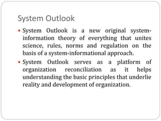 System Outlook
 System Outlook is a new original system-
information theory of everything that unites
science, rules, norms and regulation on the
basis of a system-informational approach.
 System Outlook serves as a platform of
organization reconciliation as it helps
understanding the basic principles that underlie
reality and development of organization.
 