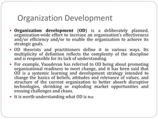 Organization Development
 Organization development (OD) is a deliberately planned,
organization-wide effort to increase an organization's effectiveness
and/or efficiency and/or to enable the organization to achieve its
strategic goals.
 OD theorists and practitioners define it in various ways. Its
multiplicity of definition reflects the complexity of the discipline
and is responsible for its lack of understanding.
 For example, Vasudevan has referred to OD being about promoting
organizational readiness to meet change, and it has been said that
OD is a systemic learning and development strategy intended to
change the basics of beliefs, attitudes and relevance of values, and
structure of the current organization to better absorb disruptive
technologies, shrinking or exploding market opportunities and
ensuing challenges and chaos.
 It is worth understanding what OD is not.
 