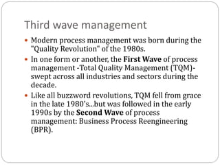 Third wave management
 Modern process management was born during the
"Quality Revolution" of the 1980s.
 In one form or another, the First Wave of process
management -Total Quality Management (TQM)-
swept across all industries and sectors during the
decade.
 Like all buzzword revolutions, TQM fell from grace
in the late 1980's...but was followed in the early
1990s by the Second Wave of process
management: Business Process Reengineering
(BPR).
 