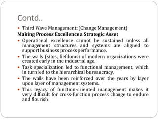Contd..
 Third Wave Management: (Change Management)
Making Process Excellence a Strategic Asset
 Operational excellence cannot be sustained unless all
management structures and systems are aligned to
support business process performance.
 The walls (silos, fiefdoms) of modern organizations were
created early in the industrial age.
 Task specialization led to functional management, which
in turn led to the hierarchical bureaucracy.
 The walls have been reinforced over the years by layer
upon layer of management systems.
 This legacy of function-oriented management makes it
very difficult for cross-function process change to endure
and flourish.
 