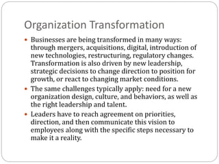 Organization Transformation
 Businesses are being transformed in many ways:
through mergers, acquisitions, digital, introduction of
new technologies, restructuring, regulatory changes.
Transformation is also driven by new leadership,
strategic decisions to change direction to position for
growth, or react to changing market conditions.
 The same challenges typically apply: need for a new
organization design, culture, and behaviors, as well as
the right leadership and talent.
 Leaders have to reach agreement on priorities,
direction, and then communicate this vision to
employees along with the specific steps necessary to
make it a reality.
 