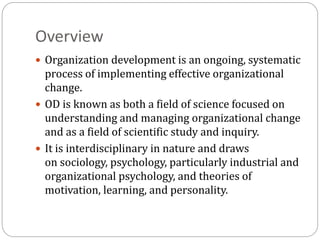 Overview
 Organization development is an ongoing, systematic
process of implementing effective organizational
change.
 OD is known as both a field of science focused on
understanding and managing organizational change
and as a field of scientific study and inquiry.
 It is interdisciplinary in nature and draws
on sociology, psychology, particularly industrial and
organizational psychology, and theories of
motivation, learning, and personality.
 