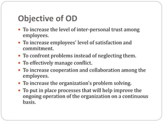 Objective of OD
 To increase the level of inter-personal trust among
employees.
 To increase employees' level of satisfaction and
commitment.
 To confront problems instead of neglecting them.
 To effectively manage conflict.
 To increase cooperation and collaboration among the
employees.
 To increase the organization's problem solving.
 To put in place processes that will help improve the
ongoing operation of the organization on a continuous
basis.
 