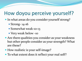 How doyou perceive yourself?
 In what areas do you consider yourself strong?
 Strong- 14-16
 Somewhat weak-10-13
 Very weak below -10
 Are there qualities you consider as your weakness
but other people consider as your strength? What
are these?
 How realistic is your self-image?
 To what extent does it reflect your real self?
 